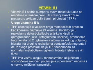 VITAMIN B1
• Vitamin B1 sadrži sumpor u svom molekulu.Lako se
resorbuje u tankom crevu. U crevnoj sluzokoži se
pretvara u aktivan oblik tiamin pirofosfat ( TPP).
• Uloge vitamina B1:
• TPP učestvuje u velikom broju metaboličkih procesa
kao koenzim najmanje 24 enzima. Kofaktor je u
reakcijama dekarboksilacije alfa-keto kiselina
(pirogrožđana, alfa–ketoglutarna kiselina), prenošenja
fragmenata od 2 ugljenikova atoma sa jednog ugljenog
hidrata na drugi, u reakcijama pentozofosfatnog puta i
dr. Iz ovoga proizilazi da je TPP neophodan za
normalan metabolizam ugljenih hidrata i ishranu svih
tkiva.
• TPP ima važnu ulogu u mehanizmima uključenim u
sprovođenje akcionih potencijala u perifernim nervima i
u nervno-mišićnoj transmisiji.
 