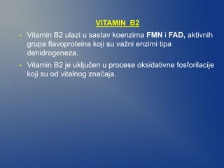 VITAMIN B2
• Vitamin B2 ulazi u sastav koenzima FMN i FAD, aktivnih
grupa flavoproteina koji su važni enzimi tipa
dehidrogeneza.
• Vitamin B2 je uključen u procese oksidativne fosforilacije
koji su od vitalnog značaja.
 