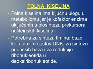 FOLNA KISELINA
• Folna kiselina ima ključnu ulogu u
metabolizmu jer je kofaktor enzima
uključenih u biosintezu prekursora
nukleinskih kiselina.
• Potrebna za sintezu timina; baze
koja ulazi u sastav DNK, za sintezu
purinskih baza i za redukciju
ribonukleotida u
deoksiribonukleotide.
 