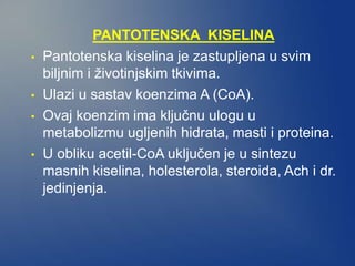 PANTOTENSKA KISELINA
• Pantotenska kiselina je zastupljena u svim
biljnim i životinjskim tkivima.
• Ulazi u sastav koenzima A (CoA).
• Ovaj koenzim ima ključnu ulogu u
metabolizmu ugljenih hidrata, masti i proteina.
• U obliku acetil-CoA uključen je u sintezu
masnih kiselina, holesterola, steroida, Ach i dr.
jedinjenja.
 