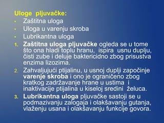 Uloge pljuvačke:
• Zaštitna uloga
• Uloga u varenju skroba
• Lubrikantna uloga
1. Zaštitna uloga pljuvačke ogleda se u tome
što ona hladi toplu hranu, ispira usnu duplju,
čisti zube i deluje baktericidno zbog prisustva
enzima lizozima.
2. Zahvaljujući ptijalinu, u usnoj duplji započinje
varenje skroba i ono je ograničeno zbog
kratkog zadržavanje hrane u ustima i
inaktivacije ptijalina u kiseloj sredini želuca.
3. Lubrikantna uloga pljuvačke sastoji se u
podmazivanju zalogaja i olakšavanju gutanja,
vlaženju usana i olakšavanju funkcije govora.
 