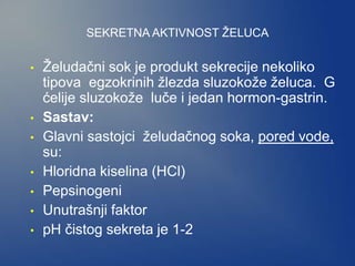 SEKRETNA AKTIVNOST ŽELUCA
• Želudačni sok je produkt sekrecije nekoliko
tipova egzokrinih žlezda sluzokože želuca. G
ćelije sluzokože luče i jedan hormon-gastrin.
• Sastav:
• Glavni sastojci želudačnog soka, pored vode,
su:
• Hloridna kiselina (HCl)
• Pepsinogeni
• Unutrašnji faktor
• pH čistog sekreta je 1-2
 