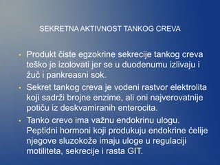 SEKRETNA AKTIVNOST TANKOG CREVA
• Produkt čiste egzokrine sekrecije tankog creva
teško je izolovati jer se u duodenumu izlivaju i
žuč i pankreasni sok.
• Sekret tankog creva je vodeni rastvor elektrolita
koji sadrži brojne enzime, ali oni najverovatnije
potiču iz deskvamiranih enterocita.
• Tanko crevo ima važnu endokrinu ulogu.
Peptidni hormoni koji produkuju endokrine ćelije
njegove sluzokože imaju uloge u regulaciji
motiliteta, sekrecije i rasta GIT.
 