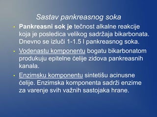 Sastav pankreasnog soka
• Pankreasni sok je tečnost alkalne reakcije
koja je posledica velikog sadržaja bikarbonata.
Dnevno se izluči 1-1.5 l pankreasnog soka.
• Vodenastu komponentu bogatu bikarbonatom
produkuju epitelne ćelije zidova pankreasnih
kanala.
• Enzimsku komponentu sintetišu acinusne
ćelije. Enzimska komponenta sadrži enzime
za varenje svih važnih sastojaka hrane.
 