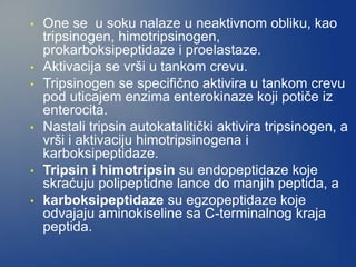 • One se u soku nalaze u neaktivnom obliku, kao
tripsinogen, himotripsinogen,
prokarboksipeptidaze i proelastaze.
• Aktivacija se vrši u tankom crevu.
• Tripsinogen se specifično aktivira u tankom crevu
pod uticajem enzima enterokinaze koji potiče iz
enterocita.
• Nastali tripsin autokatalitički aktivira tripsinogen, a
vrši i aktivaciju himotripsinogena i
karboksipeptidaze.
• Tripsin i himotripsin su endopeptidaze koje
skraćuju polipeptidne lance do manjih peptida, a
• karboksipeptidaze su egzopeptidaze koje
odvajaju aminokiseline sa C-terminalnog kraja
peptida.
 