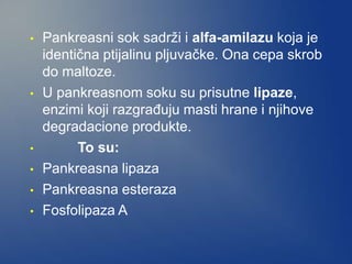 • Pankreasni sok sadrži i alfa-amilazu koja je
identična ptijalinu pljuvačke. Ona cepa skrob
do maltoze.
• U pankreasnom soku su prisutne lipaze,
enzimi koji razgrađuju masti hrane i njihove
degradacione produkte.
• To su:
• Pankreasna lipaza
• Pankreasna esteraza
• Fosfolipaza A
 