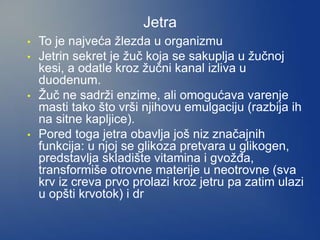 Jetra
• To je najveća žlezda u organizmu
• Jetrin sekret je žuč koja se sakuplja u žučnoj
kesi, a odatle kroz žučni kanal izliva u
duodenum.
• Žuč ne sadrži enzime, ali omogućava varenje
masti tako što vrši njihovu emulgaciju (razbija ih
na sitne kapljice).
• Pored toga jetra obavlja još niz značajnih
funkcija: u njoj se glikoza pretvara u glikogen,
predstavlja skladište vitamina i gvožđa,
transformiše otrovne materije u neotrovne (sva
krv iz creva prvo prolazi kroz jetru pa zatim ulazi
u opšti krvotok) i dr
 