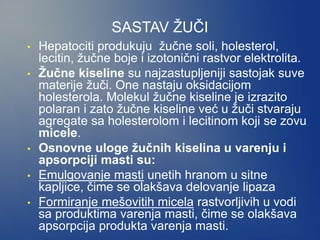 SASTAV ŽUČI
• Hepatociti produkuju žučne soli, holesterol,
lecitin, žučne boje i izotonični rastvor elektrolita.
• Žučne kiseline su najzastupljeniji sastojak suve
materije žuči. One nastaju oksidacijom
holesterola. Molekul žučne kiseline je izrazito
polaran i zato žučne kiseline već u žuči stvaraju
agregate sa holesterolom i lecitinom koji se zovu
micele.
• Osnovne uloge žučnih kiselina u varenju i
apsorpciji masti su:
• Emulgovanje masti unetih hranom u sitne
kapljice, čime se olakšava delovanje lipaza
• Formiranje mešovitih micela rastvorljivih u vodi
sa produktima varenja masti, čime se olakšava
apsorpcija produkta varenja masti.
 