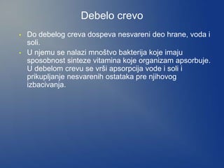 Debelo crevo
• Do debelog creva dospeva nesvareni deo hrane, voda i
soli.
• U njemu se nalazi mnoštvo bakterija koje imaju
sposobnost sinteze vitamina koje organizam apsorbuje.
U debelom crevu se vrši apsorpcija vode i soli i
prikupljanje nesvarenih ostataka pre njihovog
izbacivanja.
 