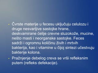 • Čvrste materije u fecesu uključuju celulozu i
druge nesvarljive sastojke hrane,
deskvamirane ćelije crevne sluzokože, mucine,
nešto masti i neorganske sastojke. Feces
sadrži i ogromnu količinu živih i mrtvih
bakterija, kao i vitamine u čijoj sintezi učestvuju
bakterije kolona.
• Pražnjenje debelog creva se vrši refleksnim
putem (refleks defekacije).
 
