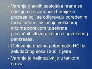 • Varenje glavnih sastojaka hrane se
sastoji u čitavom nizu hemijskih
procesa koji se odigravaju određenim
redosledom i uključuju veliki broj
enzima poreklom iz sekreta
pljuvačnih žlezda, želuca i egzokrinog
pankreasa.
• Delovanje enzima potpomažu HCl iz
želudačnog soka i žuč iz jetre.
• Varenje je najintezivnije u tankom
crevu.
 