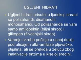 UGLJENI HIDRATI
• Ugljeni hidrati prisutni u ljudskoj ishrani
su polisaharidi, disaharidi i
monosaharidi. Od polisaharida se vare
samo amilopektin (biljni skrob) i
glikogen (životinjski skrob).
• Varenje skroba počinje u usnoj duplji
pod uticajem alfa-amilaze pljuvačke,
ptijalina, ali se prekida u želucu zbog
inaktivacije enzima u kiseloj sredini.
 