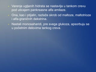 • Varenje ugljenih hidrata se nastavlja u tankom crevu
pod uticajem pankreasne alfa amilaze.
• Ona, kao i ptijalin, razlaže skrob od maltoze, maltotrioze
i alfa-graničnih dekstrina.
• Nastali monosaharidi, pre svega glukoza, apsorbuju se
u početnim delovima tankog creva.
 