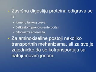 • Završna digestija proteina odigrava se
u:
• lumenu tankog creva,
• četkastom pokrovu enterocita i
• citoplazmi enterocita.
• Za aminokiseline postoji nekoliko
transportnih mehanizama, ali za sve je
zajedničko da se kotransportuju sa
natrijumovim jonom.
 