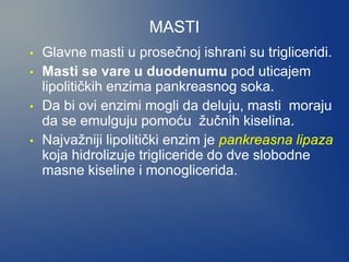 MASTI
• Glavne masti u prosečnoj ishrani su trigliceridi.
• Masti se vare u duodenumu pod uticajem
lipolitičkih enzima pankreasnog soka.
• Da bi ovi enzimi mogli da deluju, masti moraju
da se emulguju pomoću žučnih kiselina.
• Najvažniji lipolitički enzim je pankreasna lipaza
koja hidrolizuje trigliceride do dve slobodne
masne kiseline i monoglicerida.
 
