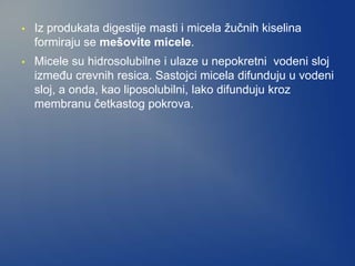 • Iz produkata digestije masti i micela žučnih kiselina
formiraju se mešovite micele.
• Micele su hidrosolubilne i ulaze u nepokretni vodeni sloj
između crevnih resica. Sastojci micela difunduju u vodeni
sloj, a onda, kao liposolubilni, lako difunduju kroz
membranu četkastog pokrova.
 