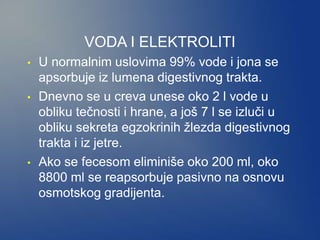 VODA I ELEKTROLITI
• U normalnim uslovima 99% vode i jona se
apsorbuje iz lumena digestivnog trakta.
• Dnevno se u creva unese oko 2 l vode u
obliku tečnosti i hrane, a još 7 l se izluči u
obliku sekreta egzokrinih žlezda digestivnog
trakta i iz jetre.
• Ako se fecesom eliminiše oko 200 ml, oko
8800 ml se reapsorbuje pasivno na osnovu
osmotskog gradijenta.
 