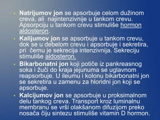 • Natrijumov jon se apsorbuje celom dužinom
creva, ali najintenzivnije u tankom crevu.
Apsorpciju u tankom crevu stimuliše hormon
aldosteron.
• Kalijumov jon se apsorbuje u tankom crevu,
dok se u debelom crevu i apsorbuje i sekretira,
pri čemu je sekrecija intenzivnija. Sekreciju
stimuliše aldosteron.
• Bikarbonatni jon koji potiče iz pankreasnog
soka i žuči do kraja jejunuma se uglavnom
reapsorbuje. U ileumu i kolonu bikarbonatni jon
se sekretira u zamenu za hloridni jon koji se
apsorbuje.
• Kalcijumov jon se apsorbuje u proksimalnom
delu tankog creva. Transport kroz luminalnu
membranu se vrši olakšanom difuzijom preko
nosača čiju sintezu stimuliše vitamin D hormon.
 