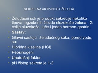 SEKRETNA AKTIVNOST ŽELUCA
•

•
•
•
•
•
•

Želudačni sok je produkt sekrecije nekoliko
tipova egzokrinih žlezda sluzokože želuca. G
ćelije sluzokože luče i jedan hormon-gastrin.
Sastav:
Glavni sastojci želudačnog soka, pored vode,
su:
Hloridna kiselina (HCl)
Pepsinogeni
Unutrašnji faktor
pH čistog sekreta je 1-2

 