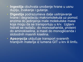 •
•

•

Ingestija obuhvata unošenje hrane u usnu
duplju, žvakanje i gutanje.
Digestija podrazumeva dalje usitnjavanje
hrane i degradaciju makromolekula uz pomoć
enzima do jedinjenja male molekulske mase
koja mogu da se transportuju u krv. Ugljeni
hidrati se razlažu do monosaharida, proteini
do aminokiselina, a masti do monoglicerida i
slobodnih masnih kiselina.
Apsorpcija uključuje transport svarenih
hranljivih materija iz lumena GIT u krv ili limfu.

 