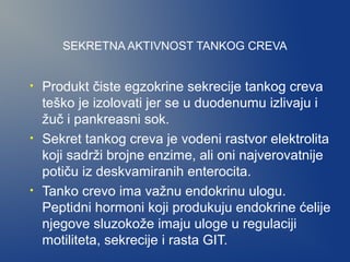 SEKRETNA AKTIVNOST TANKOG CREVA
•

•

•

Produkt čiste egzokrine sekrecije tankog creva
teško je izolovati jer se u duodenumu izlivaju i
žuč i pankreasni sok.
Sekret tankog creva je vodeni rastvor elektrolita
koji sadrži brojne enzime, ali oni najverovatnije
potiču iz deskvamiranih enterocita.
Tanko crevo ima važnu endokrinu ulogu.
Peptidni hormoni koji produkuju endokrine ćelije
njegove sluzokože imaju uloge u regulaciji
motiliteta, sekrecije i rasta GIT.

 