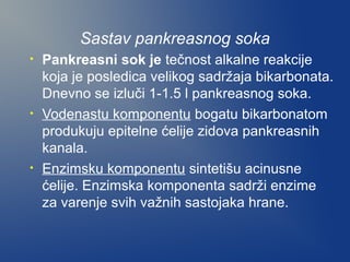 Sastav pankreasnog soka
•

•

•

Pankreasni sok je tečnost alkalne reakcije
koja je posledica velikog sadržaja bikarbonata.
Dnevno se izluči 1-1.5 l pankreasnog soka.
Vodenastu komponentu bogatu bikarbonatom
produkuju epitelne ćelije zidova pankreasnih
kanala.
Enzimsku komponentu sintetišu acinusne
ćelije. Enzimska komponenta sadrži enzime
za varenje svih važnih sastojaka hrane.

 