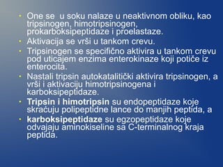 •

•
•

•

•
•

One se u soku nalaze u neaktivnom obliku, kao
tripsinogen, himotripsinogen,
prokarboksipeptidaze i proelastaze.
Aktivacija se vrši u tankom crevu.
Tripsinogen se specifično aktivira u tankom crevu
pod uticajem enzima enterokinaze koji potiče iz
enterocita.
Nastali tripsin autokatalitički aktivira tripsinogen, a
vrši i aktivaciju himotripsinogena i
karboksipeptidaze.
Tripsin i himotripsin su endopeptidaze koje
skraćuju polipeptidne lance do manjih peptida, a
karboksipeptidaze su egzopeptidaze koje
odvajaju aminokiseline sa C-terminalnog kraja
peptida.

 