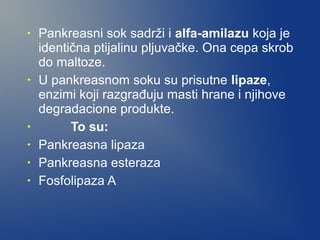 •

•

•
•
•
•

Pankreasni sok sadrži i alfa-amilazu koja je
identična ptijalinu pljuvačke. Ona cepa skrob
do maltoze.
U pankreasnom soku su prisutne lipaze,
enzimi koji razgrađuju masti hrane i njihove
degradacione produkte.
To su:
Pankreasna lipaza
Pankreasna esteraza
Fosfolipaza A

 