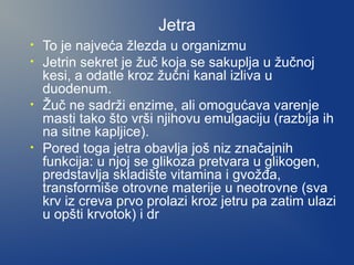 Jetra
•
•

•

•

To je najveća žlezda u organizmu
Jetrin sekret je žuč koja se sakuplja u žučnoj
kesi, a odatle kroz žučni kanal izliva u
duodenum.
Žuč ne sadrži enzime, ali omogućava varenje
masti tako što vrši njihovu emulgaciju (razbija ih
na sitne kapljice).
Pored toga jetra obavlja još niz značajnih
funkcija: u njoj se glikoza pretvara u glikogen,
predstavlja skladište vitamina i gvožđa,
transformiše otrovne materije u neotrovne (sva
krv iz creva prvo prolazi kroz jetru pa zatim ulazi
u opšti krvotok) i dr

 
