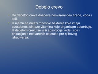 Debelo crevo
•
•

Do debelog creva dospeva nesvareni deo hrane, voda i
soli.
U njemu se nalazi mnoštvo bakterija koje imaju
sposobnost sinteze vitamina koje organizam apsorbuje.
U debelom crevu se vrši apsorpcija vode i soli i
prikupljanje nesvarenih ostataka pre njihovog
izbacivanja.

 