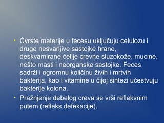 •

•

Čvrste materije u fecesu uključuju celulozu i
druge nesvarljive sastojke hrane,
deskvamirane ćelije crevne sluzokože, mucine,
nešto masti i neorganske sastojke. Feces
sadrži i ogromnu količinu živih i mrtvih
bakterija, kao i vitamine u čijoj sintezi učestvuju
bakterije kolona.
Pražnjenje debelog creva se vrši refleksnim
putem (refleks defekacije).

 
