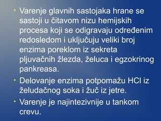 •

•
•

Varenje glavnih sastojaka hrane se
sastoji u čitavom nizu hemijskih
procesa koji se odigravaju određenim
redosledom i uključuju veliki broj
enzima poreklom iz sekreta
pljuvačnih žlezda, želuca i egzokrinog
pankreasa.
Delovanje enzima potpomažu HCl iz
želudačnog soka i žuč iz jetre.
Varenje je najintezivnije u tankom
crevu.

 