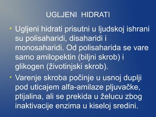UGLJENI HIDRATI
•

•

Ugljeni hidrati prisutni u ljudskoj ishrani
su polisaharidi, disaharidi i
monosaharidi. Od polisaharida se vare
samo amilopektin (biljni skrob) i
glikogen (životinjski skrob).
Varenje skroba počinje u usnoj duplji
pod uticajem alfa-amilaze pljuvačke,
ptijalina, ali se prekida u želucu zbog
inaktivacije enzima u kiseloj sredini.

 