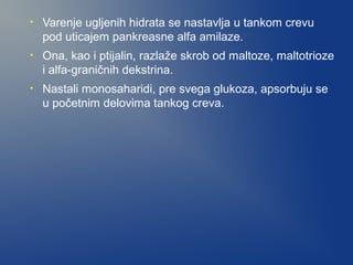 •

Varenje ugljenih hidrata se nastavlja u tankom crevu
pod uticajem pankreasne alfa amilaze.

•

Ona, kao i ptijalin, razlaže skrob od maltoze, maltotrioze
i alfa-graničnih dekstrina.

•

Nastali monosaharidi, pre svega glukoza, apsorbuju se
u početnim delovima tankog creva.

 