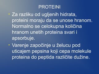 PROTEINI
•

•

Za razliku od ugljenih hidrata,
proteini moraju da se unose hranom.
Normalno se celokupna količina
hranom unetih proteina svari i
apsorbuje.
Varenje započinje u želucu pod
uticajem pepsina koji cepa molekule
proteina do peptida različite dužine.

 
