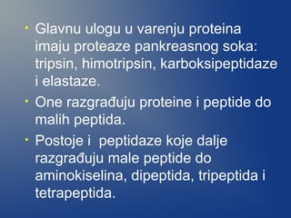 •

•
•

Glavnu ulogu u varenju proteina
imaju proteaze pankreasnog soka:
tripsin, himotripsin, karboksipeptidaze
i elastaze.
One razgrađuju proteine i peptide do
malih peptida.
Postoje i peptidaze koje dalje
razgrađuju male peptide do
aminokiselina, dipeptida, tripeptida i
tetrapeptida.

 