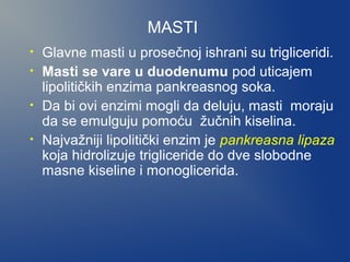MASTI
•
•
•
•

Glavne masti u prosečnoj ishrani su trigliceridi.
Masti se vare u duodenumu pod uticajem
lipolitičkih enzima pankreasnog soka.
Da bi ovi enzimi mogli da deluju, masti moraju
da se emulguju pomoću žučnih kiselina.
Najvažniji lipolitički enzim je pankreasna lipaza
koja hidrolizuje trigliceride do dve slobodne
masne kiseline i monoglicerida.

 