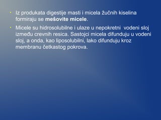 •

Iz produkata digestije masti i micela žučnih kiselina
formiraju se mešovite micele.

•

Micele su hidrosolubilne i ulaze u nepokretni vodeni sloj
između crevnih resica. Sastojci micela difunduju u vodeni
sloj, a onda, kao liposolubilni, lako difunduju kroz
membranu četkastog pokrova.

 