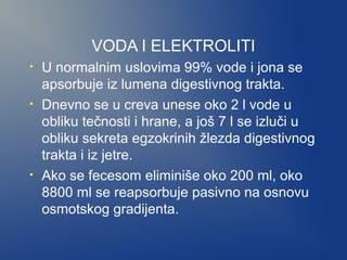 VODA I ELEKTROLITI
•
•

•

U normalnim uslovima 99% vode i jona se
apsorbuje iz lumena digestivnog trakta.
Dnevno se u creva unese oko 2 l vode u
obliku tečnosti i hrane, a još 7 l se izluči u
obliku sekreta egzokrinih žlezda digestivnog
trakta i iz jetre.
Ako se fecesom eliminiše oko 200 ml, oko
8800 ml se reapsorbuje pasivno na osnovu
osmotskog gradijenta.

 