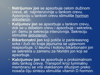 •

•

•

•

Natrijumov jon se apsorbuje celom dužinom
creva, ali najintenzivnije u tankom crevu.
Apsorpciju u tankom crevu stimuliše hormon
aldosteron.
Kalijumov jon se apsorbuje u tankom crevu,
dok se u debelom crevu i apsorbuje i sekretira,
pri čemu je sekrecija intenzivnija. Sekreciju
stimuliše aldosteron.
Bikarbonatni jon koji potiče iz pankreasnog
soka i žuči do kraja jejunuma se uglavnom
reapsorbuje. U ileumu i kolonu bikarbonatni jon
se sekretira u zamenu za hloridni jon koji se
apsorbuje.
Kalcijumov jon se apsorbuje u proksimalnom
delu tankog creva. Transport kroz luminalnu
membranu se vrši olakšanom difuzijom preko
nosača čiju sintezu stimuliše vitamin D hormon.

 
