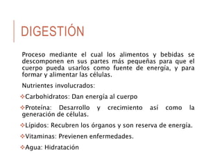 DIGESTIÓN
Proceso mediante el cual los alimentos y bebidas se
descomponen en sus partes más pequeñas para que el
cuerpo pueda usarlos como fuente de energía, y para
formar y alimentar las células.
Nutrientes involucrados:
Carbohidratos: Dan energía al cuerpo
Proteína: Desarrollo y crecimiento así como la
generación de células.
Lípidos: Recubren los órganos y son reserva de energía.
Vitaminas: Previenen enfermedades.
Agua: Hidratación
 