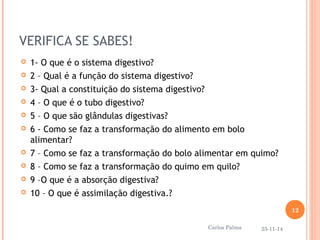 VERIFICA SE SABES! 
 1- O que é o sistema digestivo? 
 2 – Qual é a função do sistema digestivo? 
 3- Qual a constituição do sistema digestivo? 
 4 – O que é o tubo digestivo? 
 5 – O que são glândulas digestivas? 
 6 - Como se faz a transformação do alimento em bolo 
alimentar? 
 7 – Como se faz a transformação do bolo alimentar em quimo? 
 8 – Como se faz a transformação do quimo em quilo? 
 9 –O que é a absorção digestiva? 
 10 – O que é assimilação digestiva.? 
25-11-14 
12 
Carlos Palma 
 