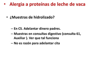 • Alergia a proteínas de leche de vaca
• ¿Muestras de hidrolizado?
– En CS. Adelantar dinero padres.
– Muestras en consultas digestivo (consulta 61,
Auxiliar ). Ver que tal funciona
– No es razón para adelantar cita
 