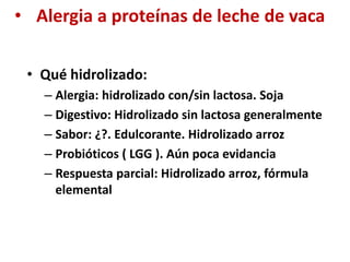 • Alergia a proteínas de leche de vaca
• Qué hidrolizado:
– Alergia: hidrolizado con/sin lactosa. Soja
– Digestivo: Hidrolizado sin lactosa generalmente
– Sabor: ¿?. Edulcorante. Hidrolizado arroz
– Probióticos ( LGG ). Aún poca evidancia
– Respuesta parcial: Hidrolizado arroz, fórmula
elemental
 