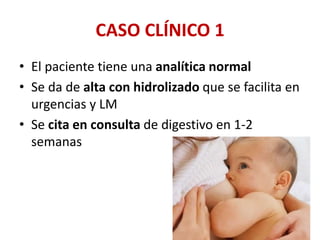 CASO CLÍNICO 1
• El paciente tiene una analítica normal
• Se da de alta con hidrolizado que se facilita en
urgencias y LM
• Se cita en consulta de digestivo en 1-2
semanas
 