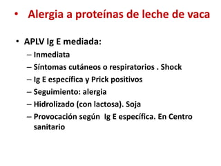• Alergia a proteínas de leche de vaca
• APLV Ig E mediada:
– Inmediata
– Síntomas cutáneos o respiratorios . Shock
– Ig E específica y Prick positivos
– Seguimiento: alergia
– Hidrolizado (con lactosa). Soja
– Provocación según Ig E específica. En Centro
sanitario
 