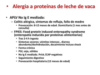 • Alergia a proteínas de leche de vaca
• APLV No Ig E mediada:
– Colitis alérgica, síntomas de reflujo, fallo de medro
• Provocación: 8-12 meses de edad. Domiciliaria (1 mes antes de
consulta)
– FPIES: Food proteín induced enteropathy syndrome
(enteropatía inducida por proteínas alimentarias)
• Tras 2-4 h ingesta
• Síntomas severos: vómitos intensos , diarrea
abundante/deshidratación, decaimiento incluso shock
• Forma crónica
• PLV, soja, sólidos
• No Ig E mediada. Prick /CAP negativos
• Seguimiento digestivo
• Provocación hospitalaria (12 meses de edad)
 