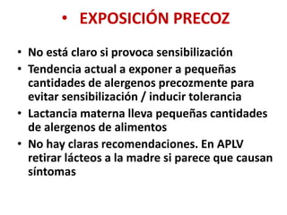 • EXPOSICIÓN PRECOZ
• No está claro si provoca sensibilización
• Tendencia actual a exponer a pequeñas
cantidades de alergenos precozmente para
evitar sensibilización / inducir tolerancia
• Lactancia materna lleva pequeñas cantidades
de alergenos de alimentos
• No hay claras recomendaciones. En APLV
retirar lácteos a la madre si parece que causan
síntomas
 