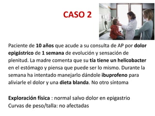 CASO 2
Paciente de 10 años que acude a su consulta de AP por dolor
epigástrico de 1 semana de evolución y sensación de
plenitud. La madre comenta que su tía tiene un helicobacter
en el estómago y piensa que puede ser lo mismo. Durante la
semana ha intentado manejarlo dándole ibuprofeno para
aliviarle el dolor y una dieta blanda. No otro síntoma
Exploración física : normal salvo dolor en epigastrio
Curvas de peso/talla: no afectadas
 