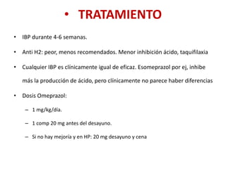 • TRATAMIENTO
• IBP durante 4-6 semanas.
• Anti H2: peor, menos recomendados. Menor inhibición ácido, taquifilaxia
• Cualquier IBP es clínicamente igual de eficaz. Esomeprazol por ej, inhibe
más la producción de ácido, pero clínicamente no parece haber diferencias
• Dosis Omeprazol:
– 1 mg/kg/día.
– 1 comp 20 mg antes del desayuno.
– Si no hay mejoría y en HP: 20 mg desayuno y cena
 